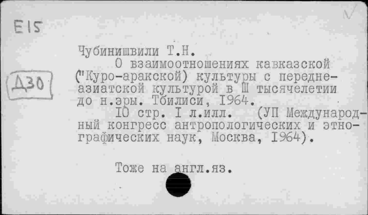 ﻿Чубинишвили Т.Н.
О взаимоотношениях кавказской С’Куро-аракской) культуры с переднеазиатской культурой в Ш тысячелетии до н.эры. Тбилиси, 1964.
10 стр. I л.илл. (УП Международ ный конгресс антропологических и этнографических наук, Москва, 1964).
Тоже на англ.яз.